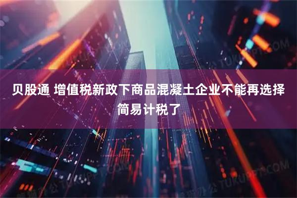 贝股通 增值税新政下商品混凝土企业不能再选择简易计税了