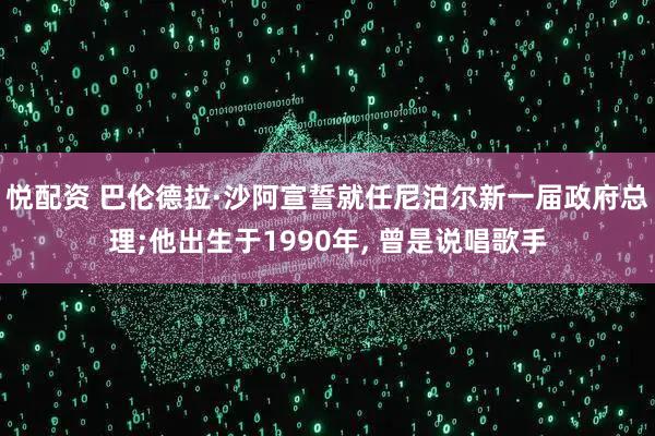 悦配资 巴伦德拉·沙阿宣誓就任尼泊尔新一届政府总理;他出生于1990年, 曾是说唱歌手