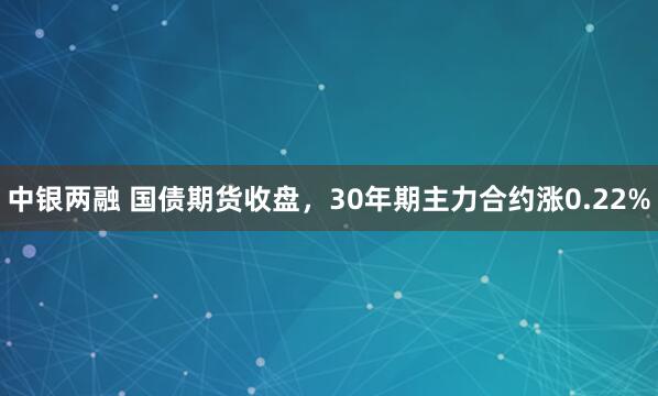中银两融 国债期货收盘，30年期主力合约涨0.22%