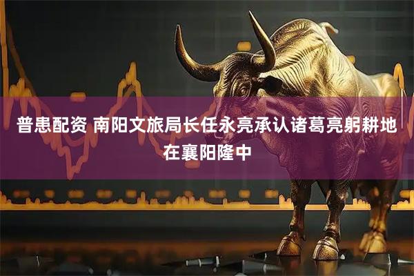 普患配资 南阳文旅局长任永亮承认诸葛亮躬耕地在襄阳隆中