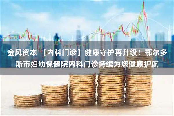 金风资本 【内科门诊】健康守护再升级！鄂尔多斯市妇幼保健院内科门诊持续为您健康护航