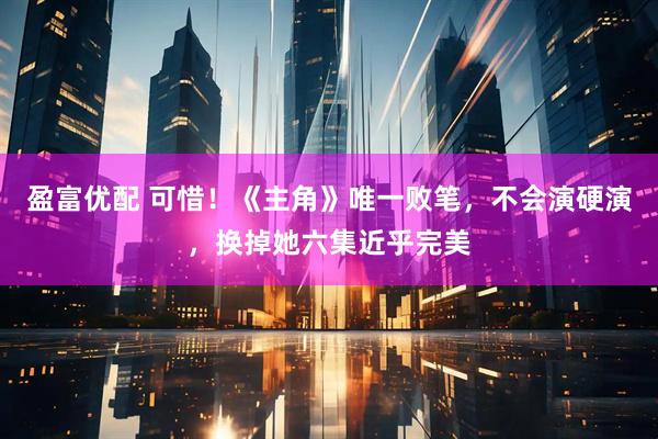 盈富优配 可惜！《主角》唯一败笔，不会演硬演，换掉她六集近乎完美