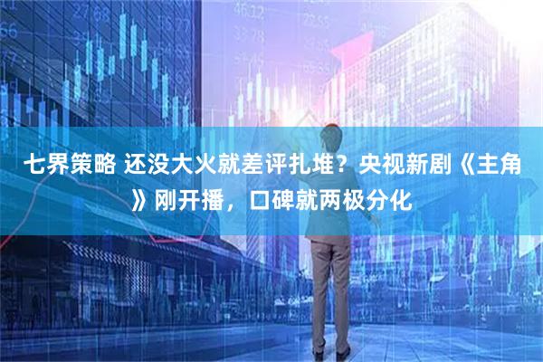 七界策略 还没大火就差评扎堆？央视新剧《主角》刚开播，口碑就两极分化
