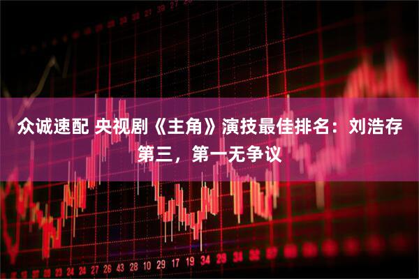 众诚速配 央视剧《主角》演技最佳排名：刘浩存第三，第一无争议