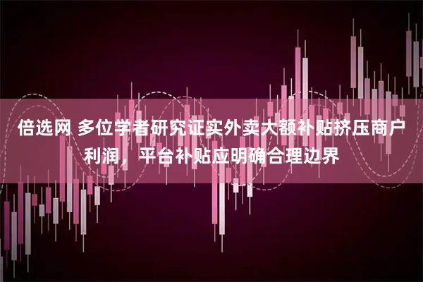 倍选网 多位学者研究证实外卖大额补贴挤压商户利润，平台补贴应明确合理边界