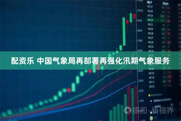 配资乐 中国气象局再部署再强化汛期气象服务