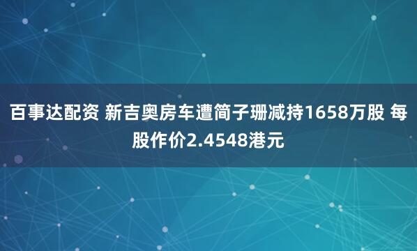 百事达配资 新吉奥房车遭简子珊减持1658万股 每股作价2.4548港元