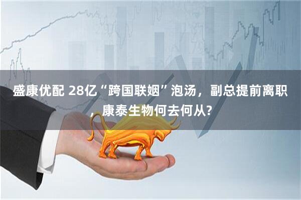 盛康优配 28亿“跨国联姻”泡汤，副总提前离职，康泰生物何去何从?