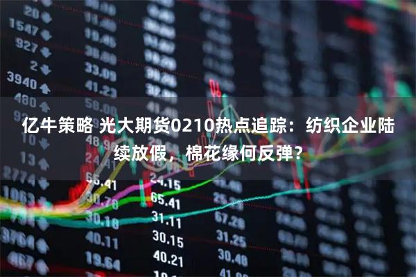 亿牛策略 光大期货0210热点追踪：纺织企业陆续放假，棉花缘何反弹？