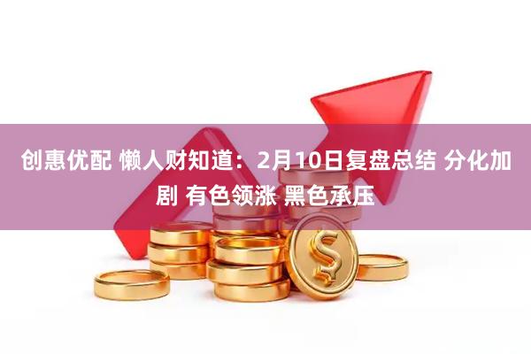 创惠优配 懒人财知道：2月10日复盘总结 分化加剧 有色领涨 黑色承压