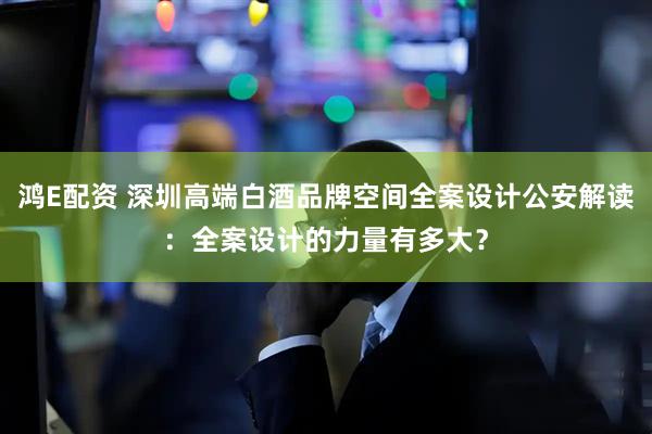鸿E配资 深圳高端白酒品牌空间全案设计公安解读：全案设计的力量有多大？