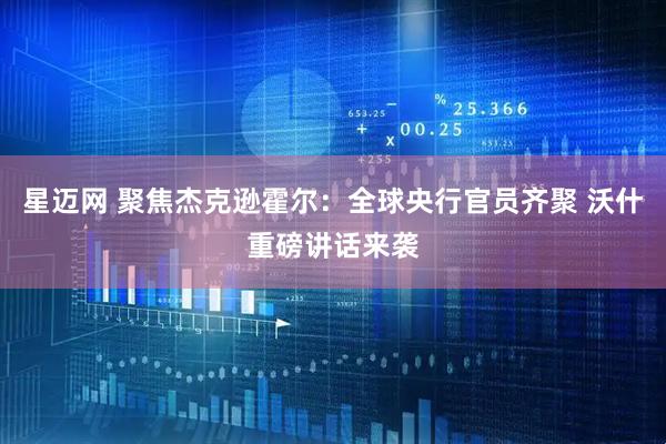 星迈网 聚焦杰克逊霍尔：全球央行官员齐聚 沃什重磅讲话来袭