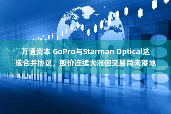 万通资本 GoPro与Starman Optical达成合并协议，股价连续大涨但交易尚未落地